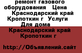 ремонт газового оборудования › Цена ­ 200 - Краснодарский край, Кропоткин г. Услуги » Для дома   . Краснодарский край,Кропоткин г.